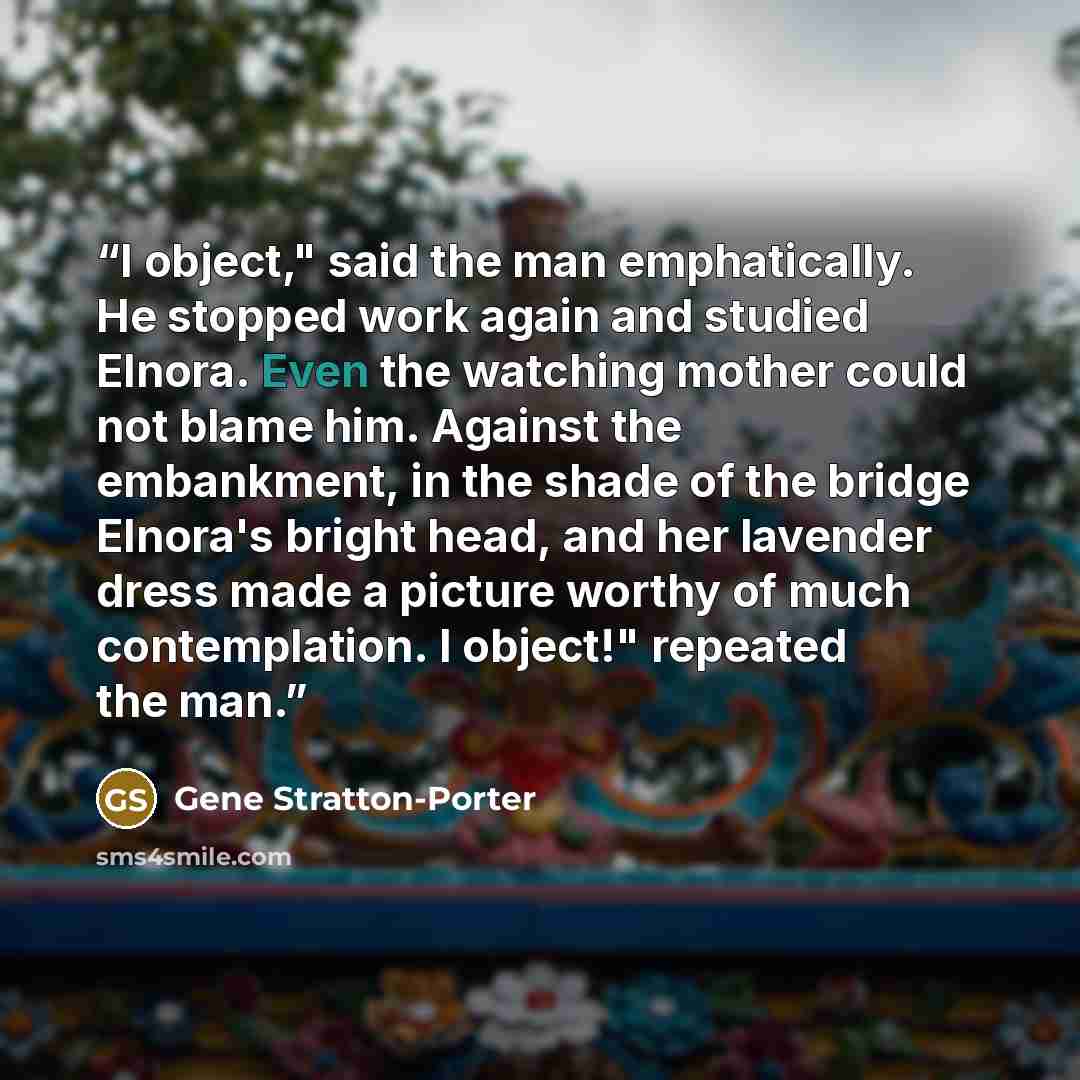 “I object," said the man emphatically. He stopped work again and studied Elnora. Even the watching mother could not blame him. Against the embankment, in the shade of the bridge Elnora's bright head, and her lavender dress made a picture worthy of much contemplation. I object!" repeated the man.” quote by Gene Stratton-Porter