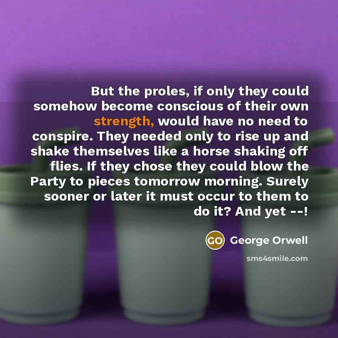 “But the proles, if only they could somehow become conscious of their own strength, would have no need to conspire. They needed only to rise up and shake themselves like a horse shaking off flies. If they chose they could blow the Party to pieces tomorrow morning. Surely sooner or later it must…” quote by George Orwell