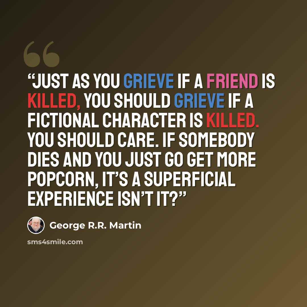 “Just as you grieve if a friend is killed, you should grieve if a fictional character is killed. You should care. If somebody dies and you just go get more popcorn, it’s a superficial experience isn’t it?” quote by George R.R. Martin