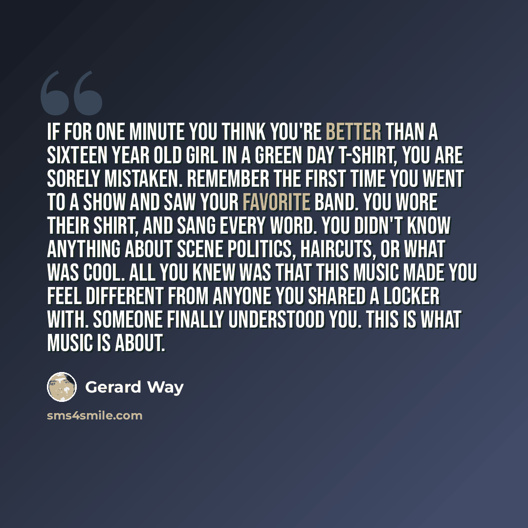 “If for one minute you think you're better than a sixteen year old girl in a Green Day t-shirt, you are sorely mistaken. Remember the first time you went to a show and saw your favorite band. You wore their shirt, and sang every word. You didn't know anything about scene politics, haircuts, or what…” quote by Gerard Way