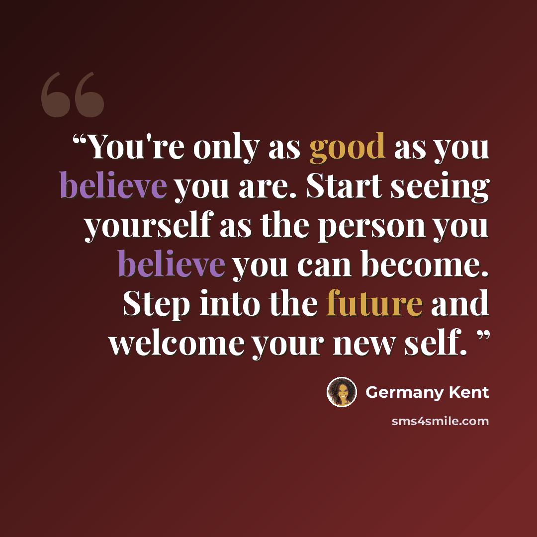 “You're only as good as you believe you are. Start seeing yourself as the person you believe you can become. Step into the future and welcome your new self.” quote by Germany Kent
