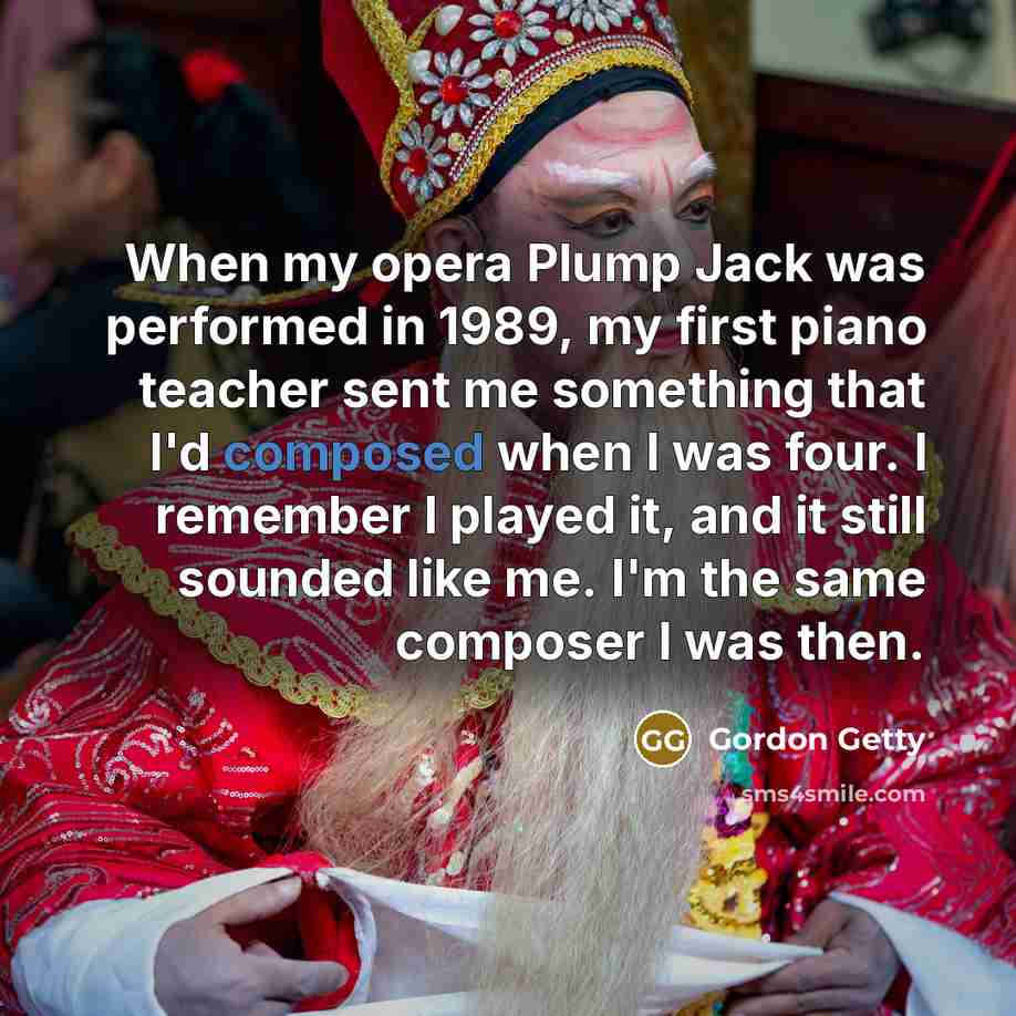 “When my opera Plump Jack was performed in 1989, my first piano teacher sent me something that I'd composed when I was four. I remember I played it, and it still sounded like me. I'm the same composer I was then.” quote by Gordon Getty
