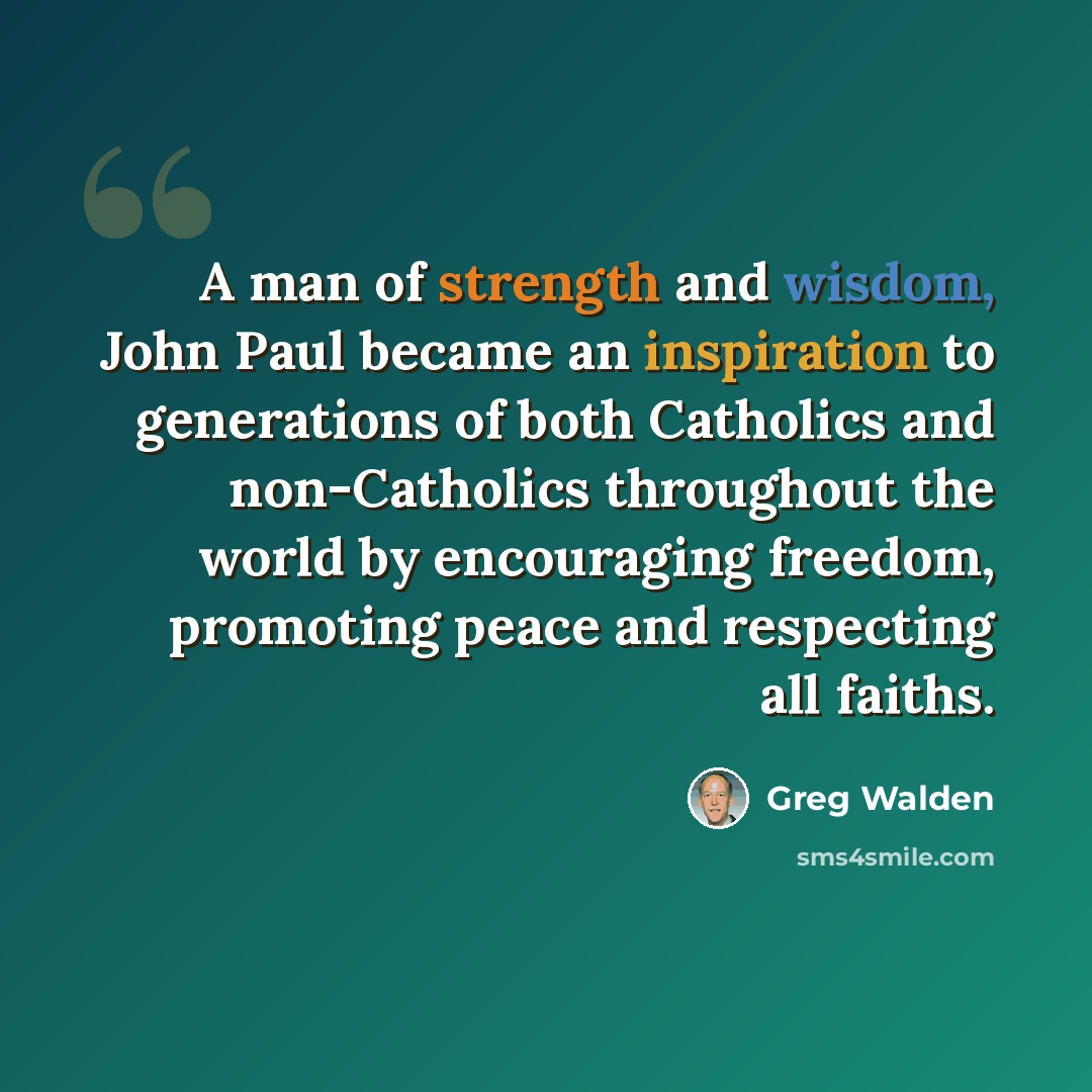 “A man of strength and wisdom, John Paul became an inspiration to generations of both Catholics and non-Catholics throughout the world by encouraging freedom, promoting peace and respecting all faiths.” quote by Greg Walden