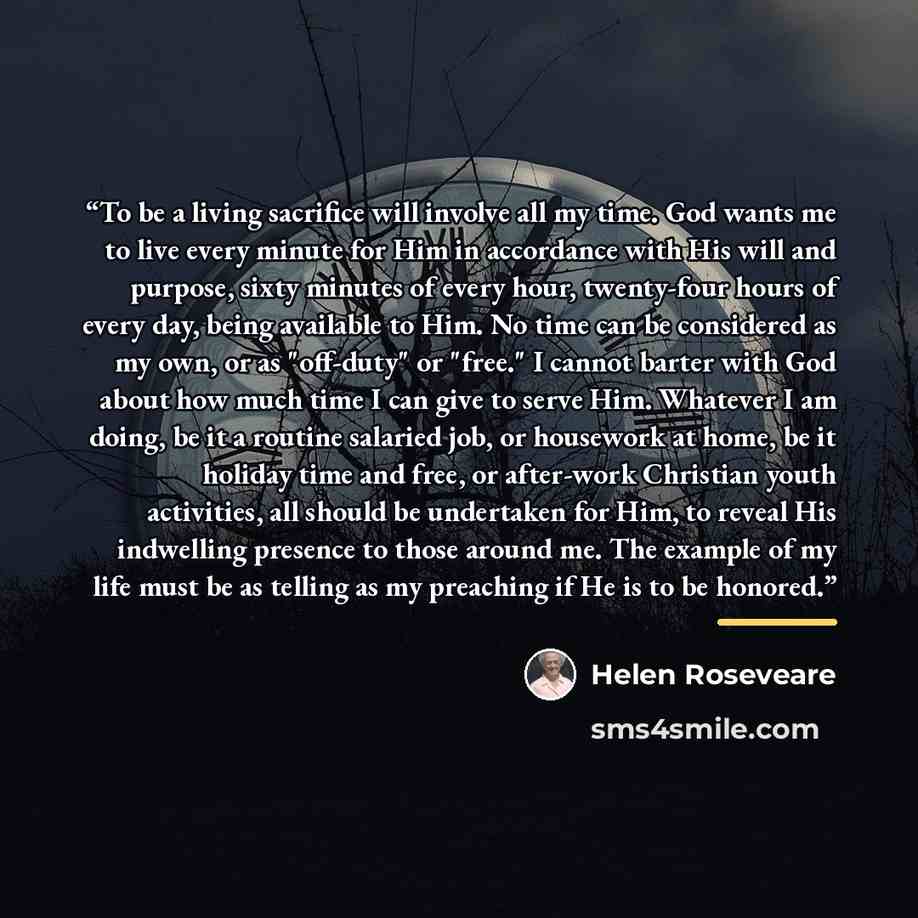 “To be a living sacrifice will involve all my time. God wants me to live every minute for Him in accordance with His will and purpose, sixty minutes of every hour, twenty-four hours of every day, being available to Him. No time can be considered as my own, or as "off-duty" or "free." I cannot…” quote by Helen Roseveare