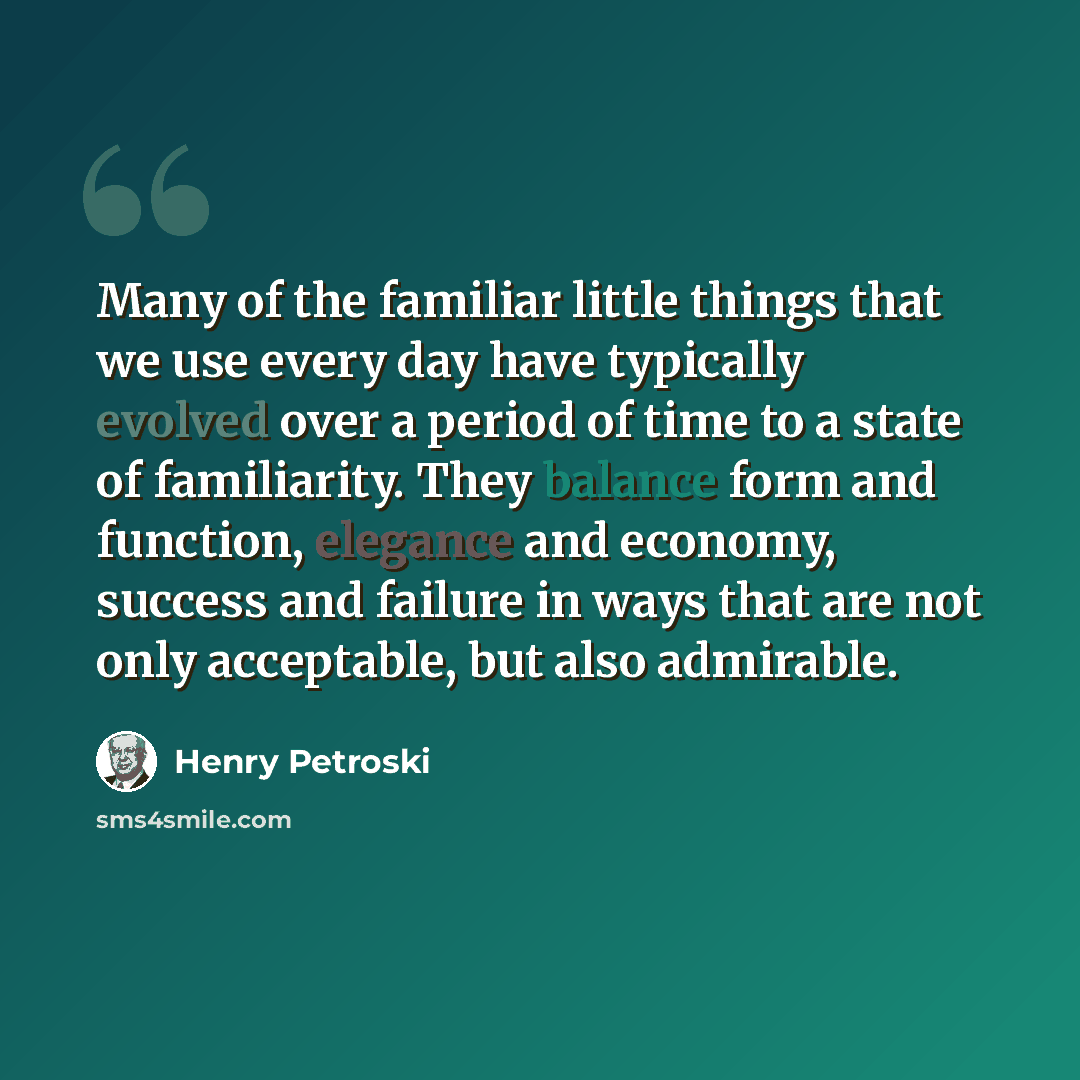 “Many of the familiar little things that we use every day have typically evolved over a period of time to a state of familiarity. They balance form and function, elegance and economy, success and failure in ways that are not only acceptable, but also admirable.” quote by Henry Petroski