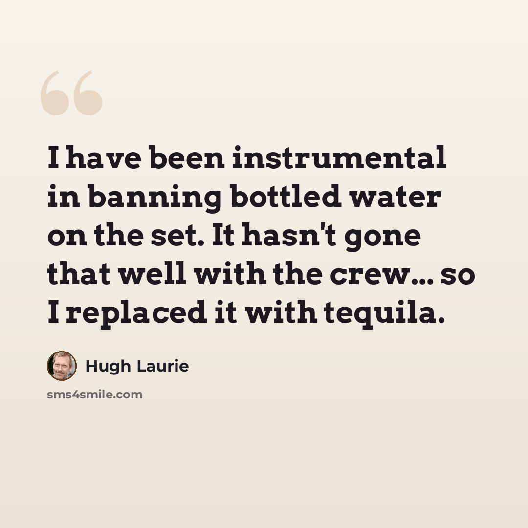 “I have been instrumental in banning bottled water on the set. It hasn't gone that well with the crew... so I replaced it with tequila.” quote by Hugh Laurie
