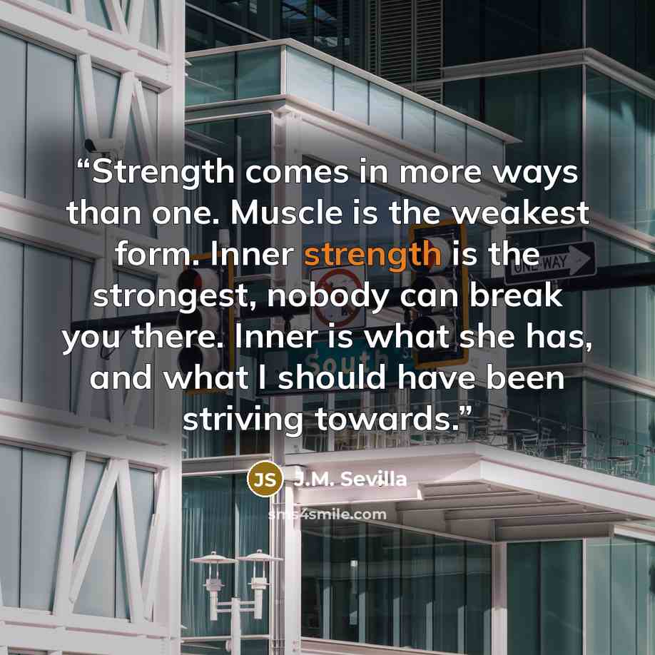 “Strength comes in more ways than one. Muscle is the weakest form. Inner strength is the strongest, nobody can break you there. Inner is what she has, and what I should have been striving towards.” quote by J.M. Sevilla
