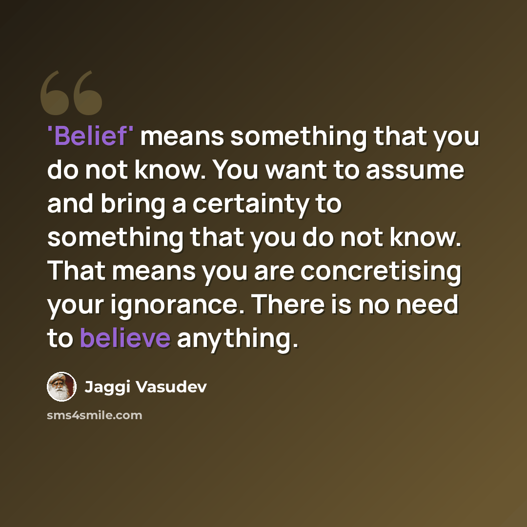 “'Belief' means something that you do not know. You want to assume and bring a certainty to something that you do not know. That means you are concretising your ignorance. There is no need to believe anything.” quote by Jaggi Vasudev