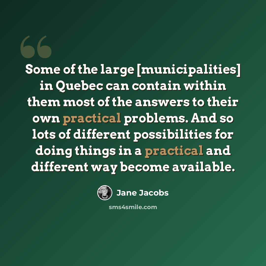 “Some of the large [municipalities] in Quebec can contain within them most of the answers to their own practical problems. And so lots of different possibilities for doing things in a practical and different way become available.” quote by Jane Jacobs