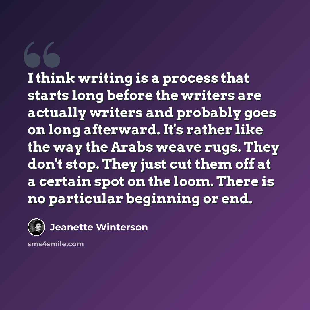 “I think writing is a process that starts long before the writers are actually writers and probably goes on long afterward. It's rather like the way the Arabs weave rugs. They don't stop. They just cut them off at a certain spot on the loom. There is no particular beginning or end.” quote by Jeanette Winterson
