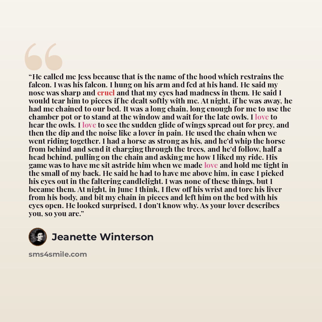 “He called me Jess because that is the name of the hood which restrains the falcon. I was his falcon. I hung on his arm and fed at his hand. He said my nose was sharp and cruel and that my eyes had madness in them. He said I would tear him to pieces if he dealt softly with me. At night, if he was…” quote by Jeanette Winterson