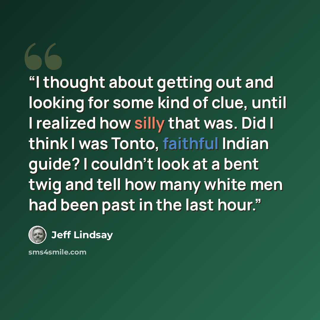 “I thought about getting out and looking for some kind of clue, until I realized how silly that was. Did I think I was Tonto, faithful Indian guide? I couldn't look at a bent twig and tell how many white men had been past in the last hour.” quote by Jeff Lindsay