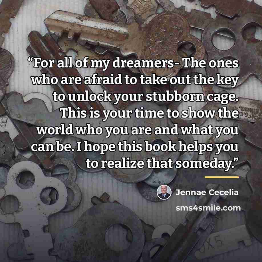 “For all of my dreamers- The ones who are afraid to take out the key to unlock your stubborn cage. This is your time to show the world who you are and what you can be. I hope this book helps you to realize that someday.” quote by Jennae Cecelia
