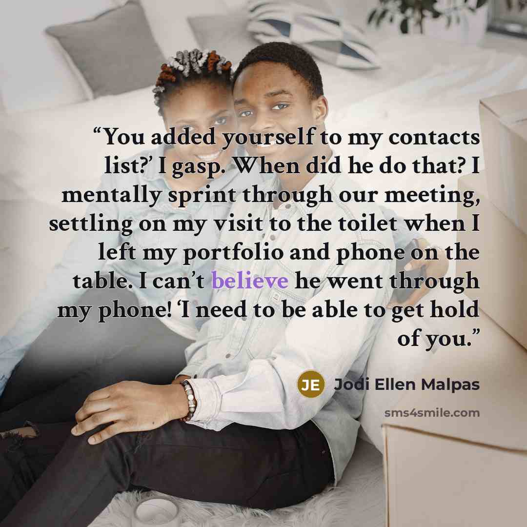 “You added yourself to my contacts list?’ I gasp. When did he do that? I mentally sprint through our meeting, settling on my visit to the toilet when I left my portfolio and phone on the table. I can’t believe he went through my phone! ‘I need to be able to get hold of you.” quote by Jodi Ellen Malpas