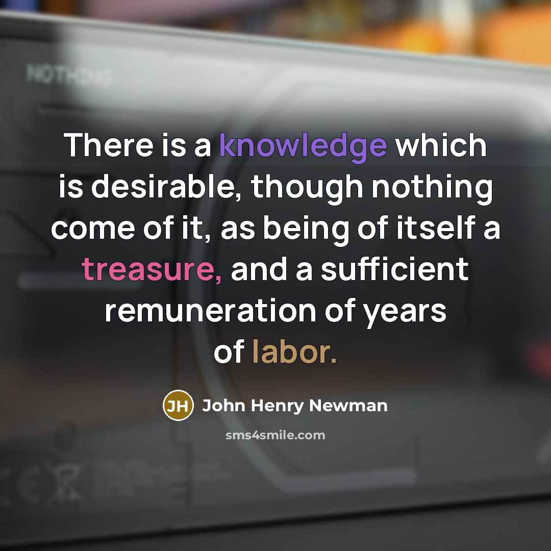 “There is a knowledge which is desirable, though nothing come of it, as being of itself a treasure, and a sufficient remuneration of years of labor.” quote by John Henry Newman