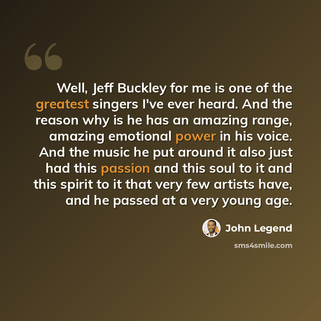 “Well, Jeff Buckley for me is one of the greatest singers I've ever heard. And the reason why is he has an amazing range, amazing emotional power in his voice. And the music he put around it also just had this passion and this soul to it and this spirit to it that very few artists have, and he…” quote by John Legend