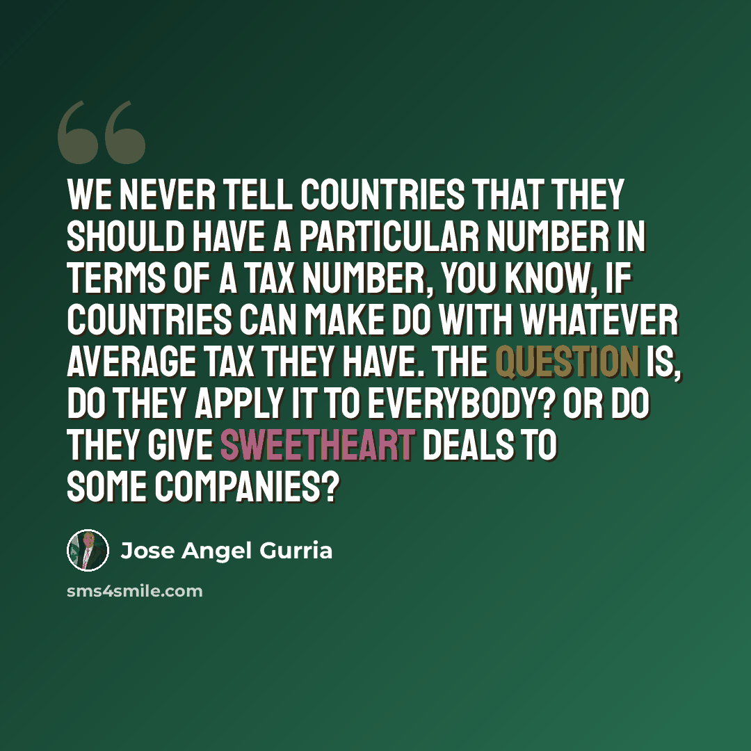 “We never tell countries that they should have a particular number in terms of a tax number, you know, if countries can make do with whatever average tax they have. The question is, do they apply it to everybody? Or do they give sweetheart deals to some companies?” quote by Jose Angel Gurria