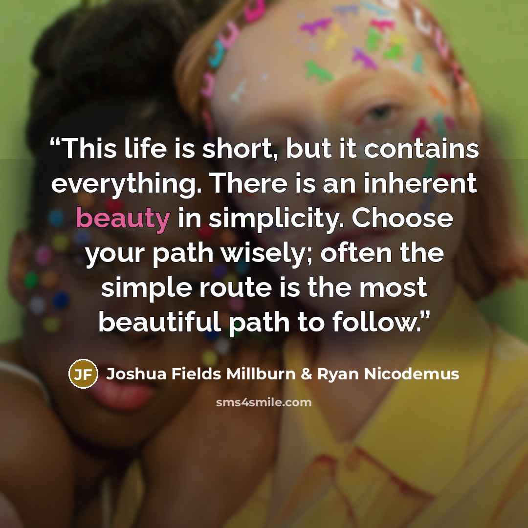 “This life is short, but it contains everything. There is an inherent beauty in simplicity. Choose your path wisely; often the simple route is the most beautiful path to follow.” quote by Joshua Fields Millburn & Ryan Nicodemus