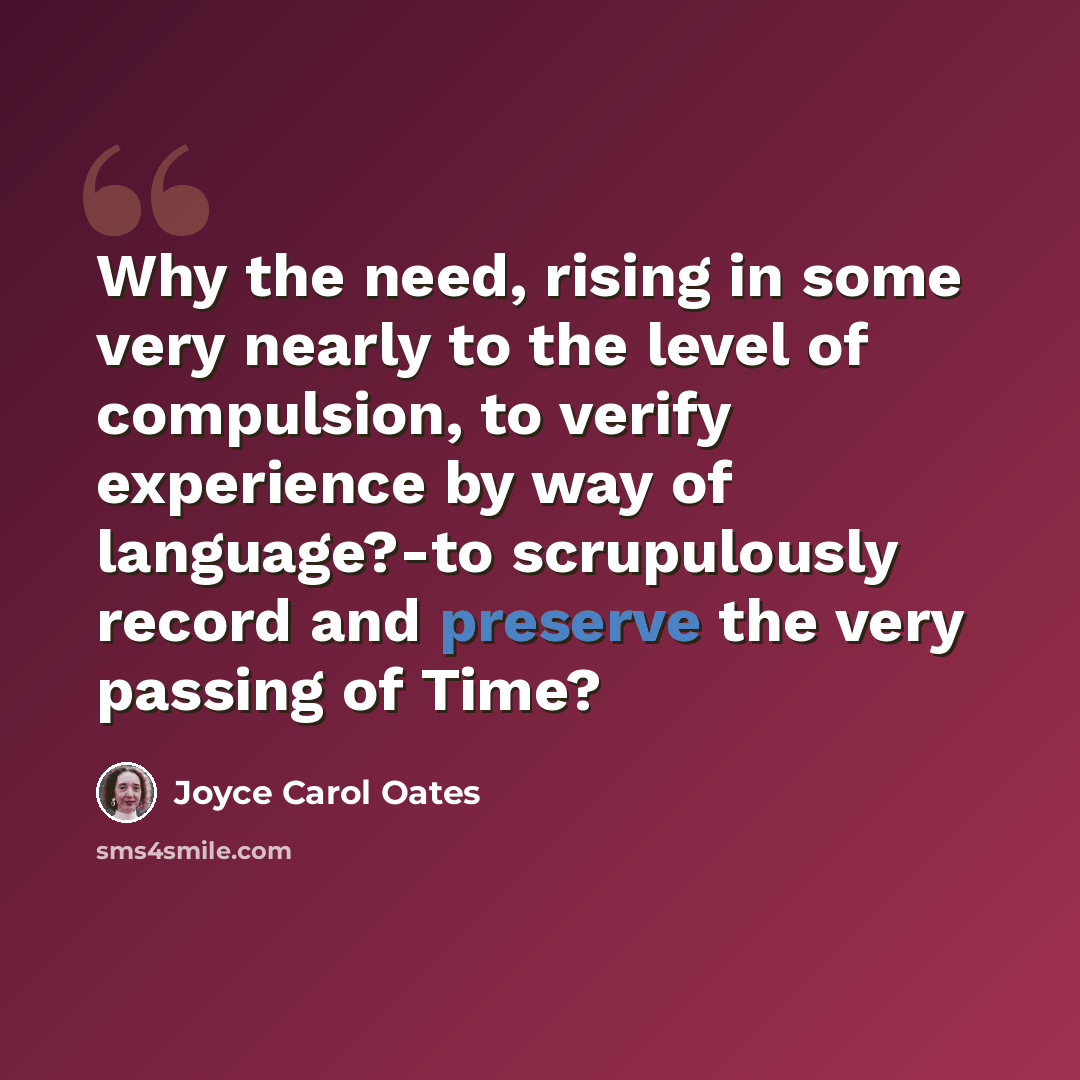 “Why the need, rising in some very nearly to the level of compulsion, to verify experience by way of language?-to scrupulously record and preserve the very passing of Time?” quote by Joyce Carol Oates