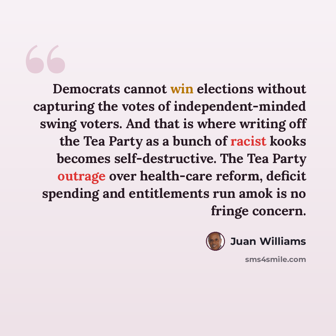 “Democrats cannot win elections without capturing the votes of independent-minded swing voters. And that is where writing off the Tea Party as a bunch of racist kooks becomes self-destructive. The Tea Party outrage over health-care reform, deficit spending and entitlements run amok is no fringe…” quote by Juan Williams