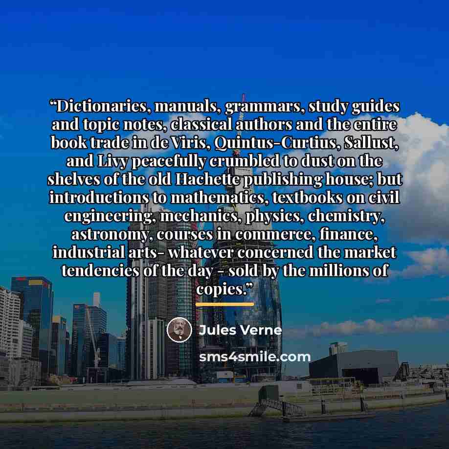 “Dictionaries, manuals, grammars, study guides and topic notes, classical authors and the entire book trade in de Viris, Quintus-Curtius, Sallust, and Livy peacefully crumbled to dust on the shelves of the old Hachette publishing house; but introductions to mathematics, textbooks on civil…” quote by Jules Verne