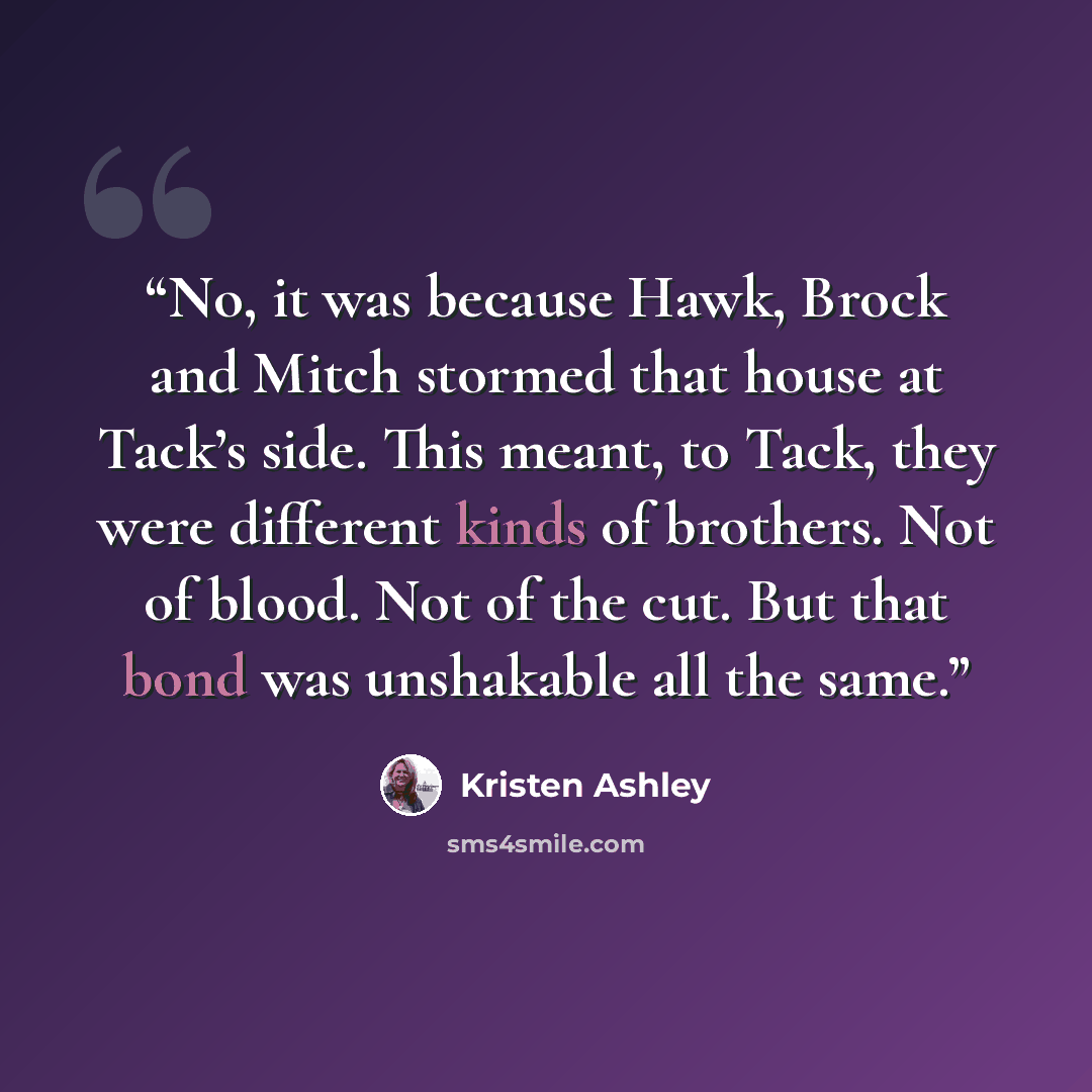 “No, it was because Hawk, Brock and Mitch stormed that house at Tack’s side. This meant, to Tack, they were different kinds of brothers. Not of blood. Not of the cut. But that bond was unshakable all the same.” quote by Kristen Ashley