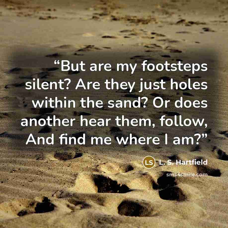 “But are my foot­steps silent? Are they just holes with­in the sand? Or does an­oth­er hear them, follow, And find me where I am?” quote by L. S. Hartfield