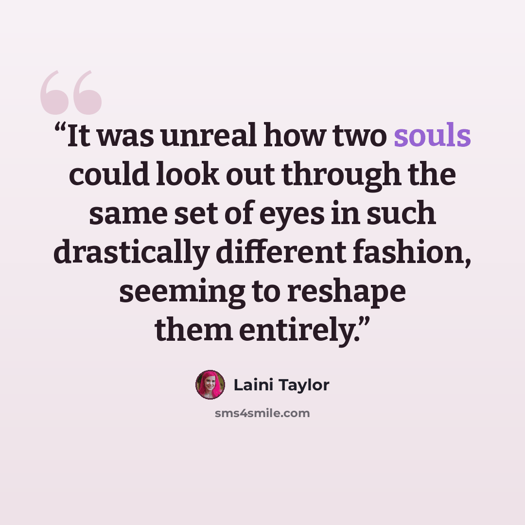“It was unreal how two souls could look out through the same set of eyes in such drastically different fashion, seeming to reshape them entirely.” quote by Laini Taylor