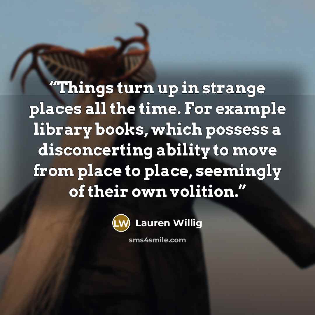 “Things turn up in strange places all the time. For example library books, which possess a disconcerting ability to move from place to place, seemingly of their own volition.” quote by Lauren Willig