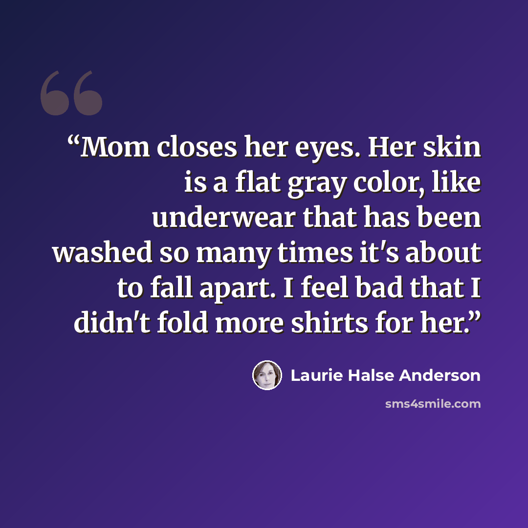 “Mom closes her eyes. Her skin is a flat gray color, like underwear that has been washed so many times it's about to fall apart. I feel bad that I didn't fold more shirts for her.” quote by Laurie Halse Anderson