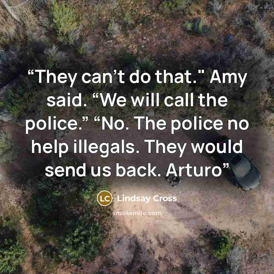 “They can't do that." Amy said. “We will call the police.” “No. The police no help illegals. They would send us back. Arturo” quote by Lindsay Cross
