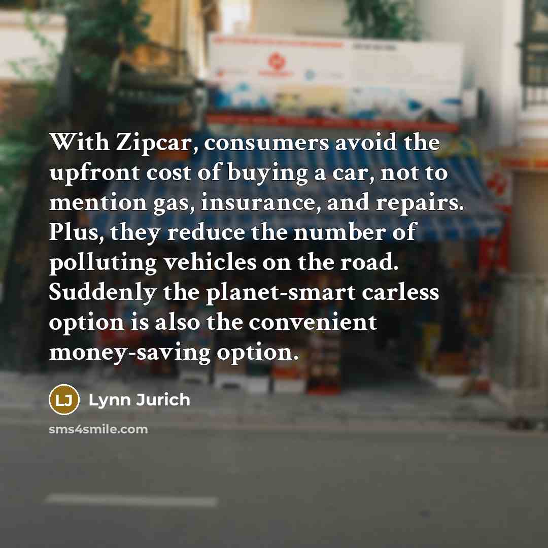 “With Zipcar, consumers avoid the upfront cost of buying a car, not to mention gas, insurance, and repairs. Plus, they reduce the number of polluting vehicles on the road. Suddenly the planet-smart carless option is also the convenient money-saving option.” quote by Lynn Jurich