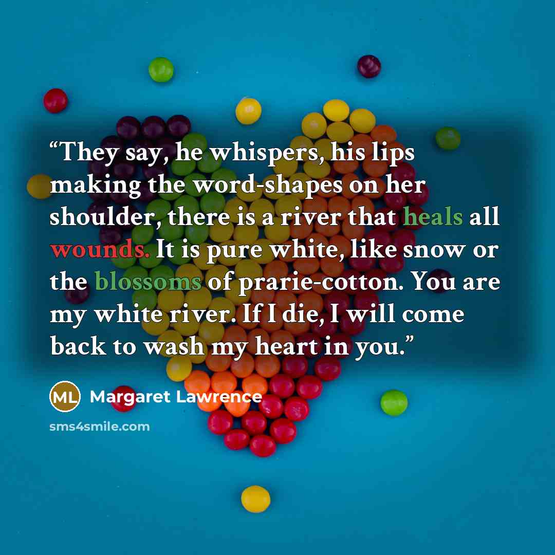 “They say, he whispers, his lips making the word-shapes on her shoulder, there is a river that heals all wounds. It is pure white, like snow or the blossoms of prarie-cotton. You are my white river. If I die, I will come back to wash my heart in you.” quote by Margaret Lawrence