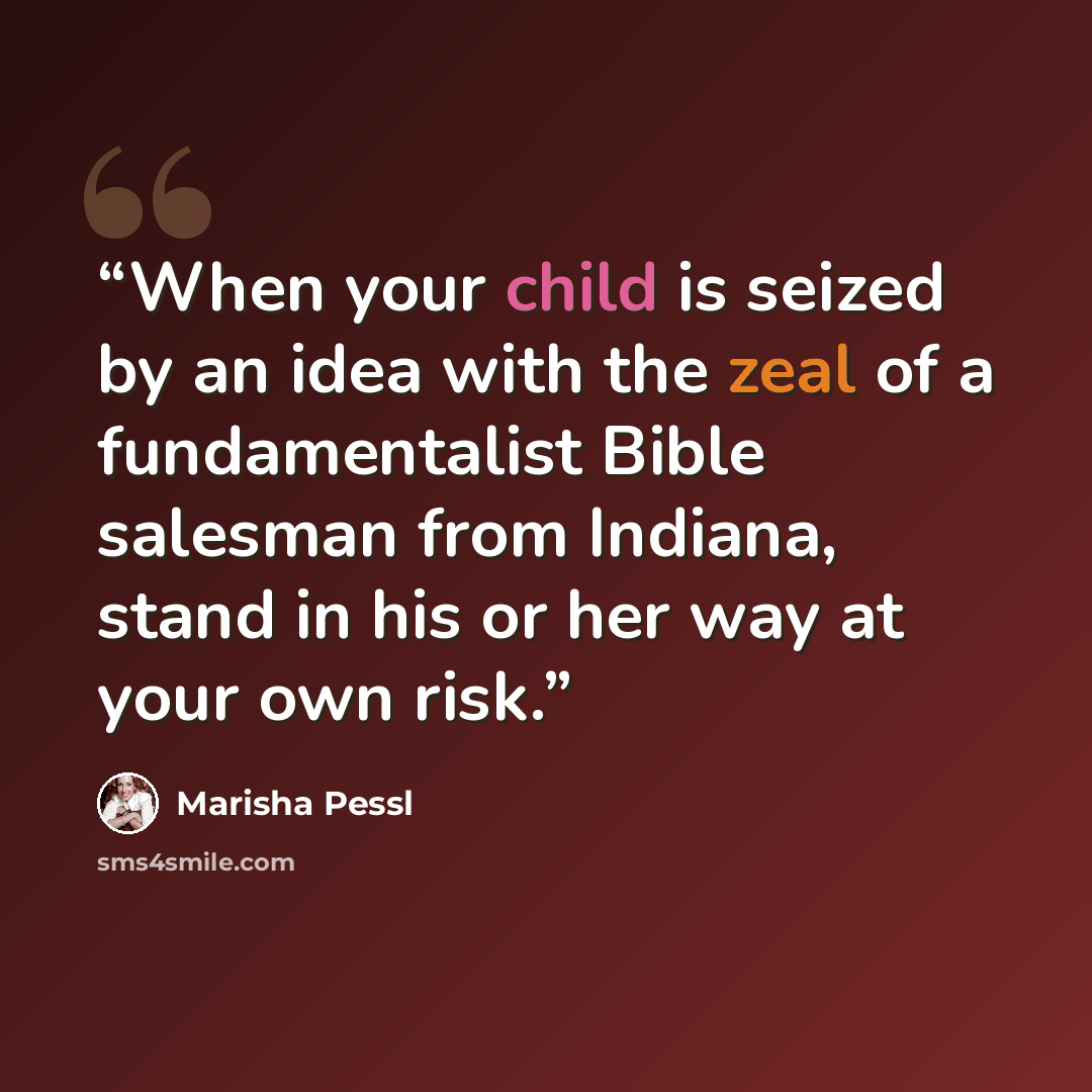 “When your child is seized by an idea with the zeal of a fundamentalist Bible salesman from Indiana, stand in his or her way at your own risk.” quote by Marisha Pessl