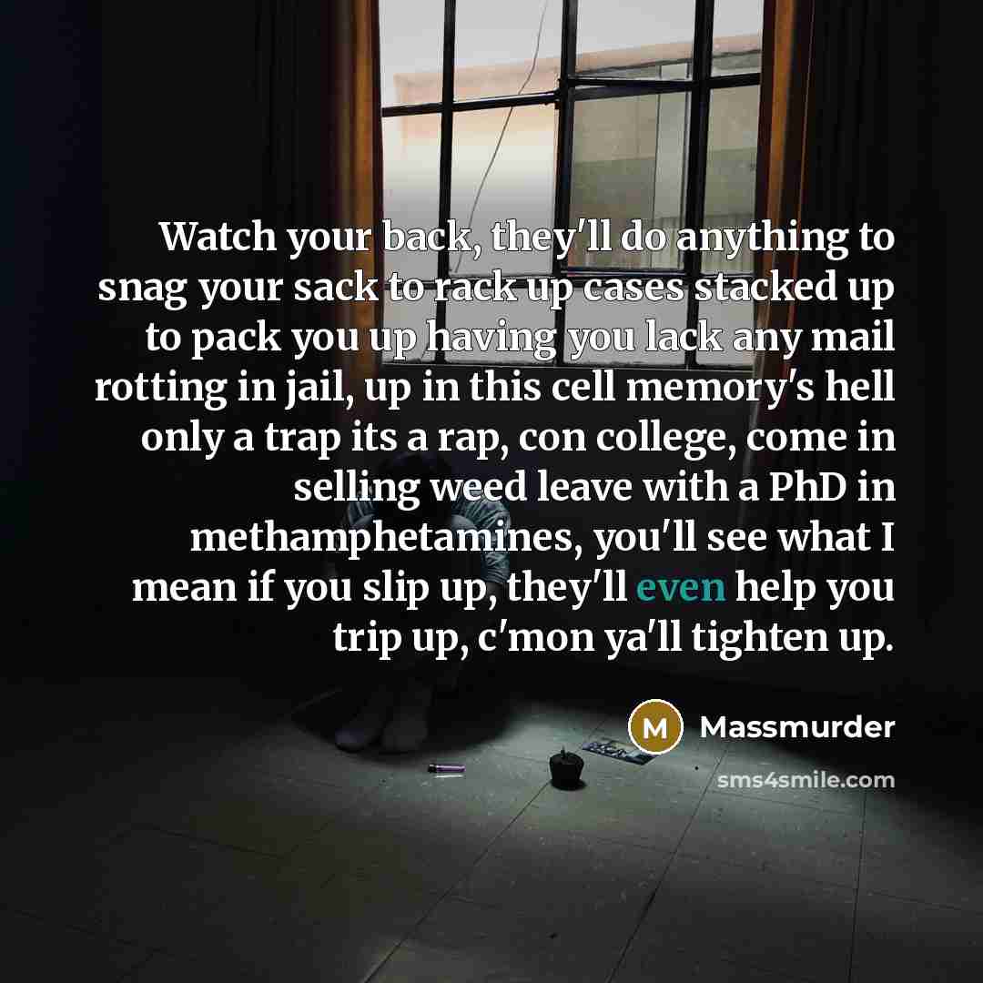 “Watch your back, they'll do anything to snag your sack to rack up cases stacked up to pack you up having you lack any mail rotting in jail, up in this cell memory's hell only a trap its a rap, con college, come in selling weed leave with a PhD in methamphetamines, you'll see what I mean if you…” quote by Massmurder