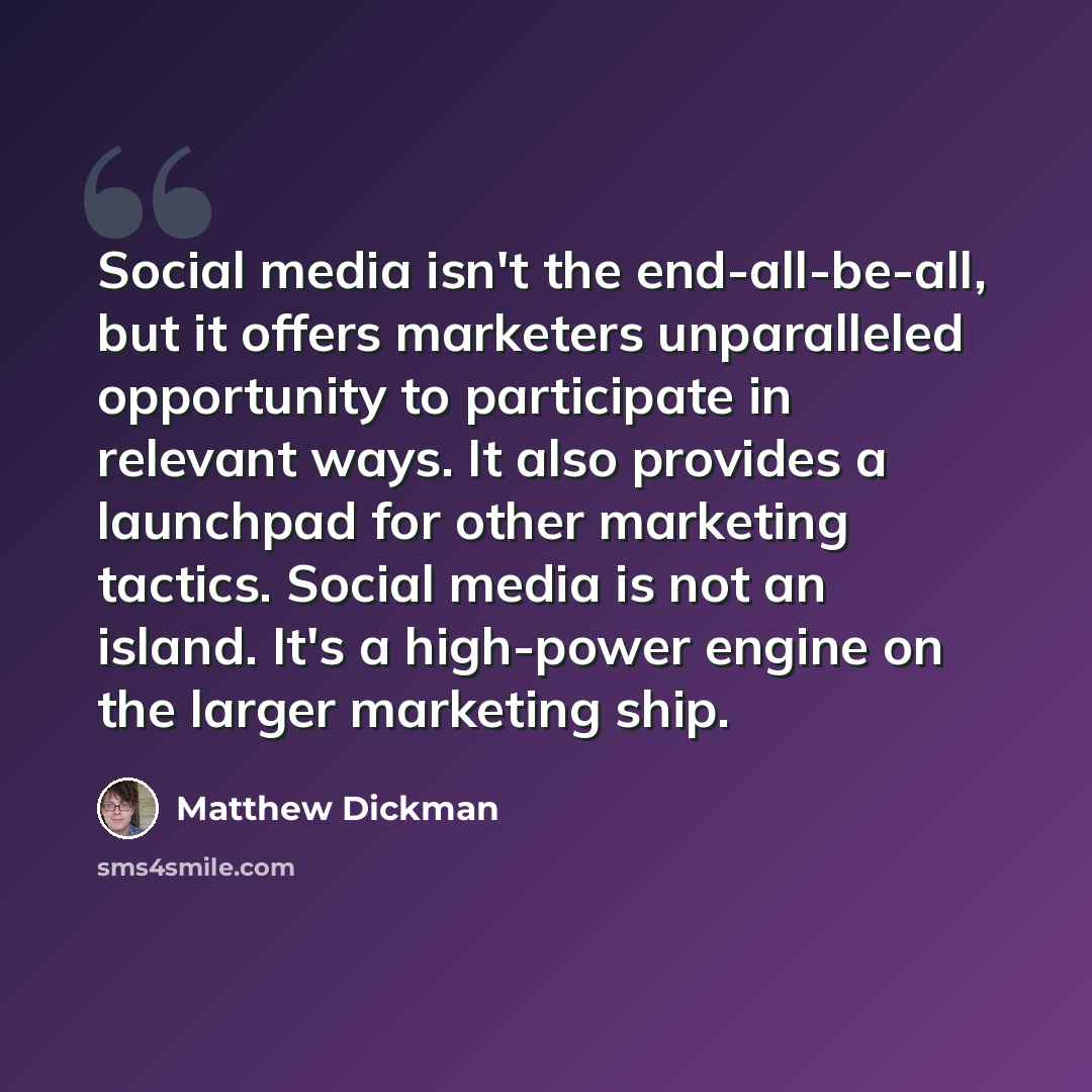 “Social media isn't the end-all-be-all, but it offers marketers unparalleled opportunity to participate in relevant ways. It also provides a launchpad for other marketing tactics. Social media is not an island. It's a high-power engine on the larger marketing ship.” quote by Matthew Dickman