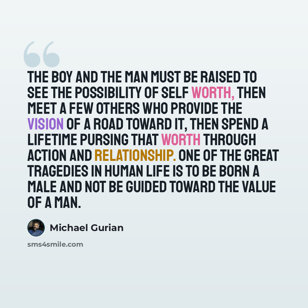 “The boy and the man must be raised to see the possibility of self worth, then meet a few others who provide the vision of a road toward it, then spend a lifetime pursing that worth through action and relationship. One of the great tragedies in human life is to be born a male and not be guided…” quote by Michael Gurian