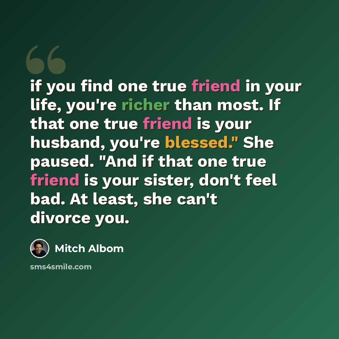 “if you find one true friend in your life, you're richer than most. If that one true friend is your husband, you're blessed." She paused. "And if that one true friend is your sister, don't feel bad. At least, she can't divorce you.” quote by Mitch Albom