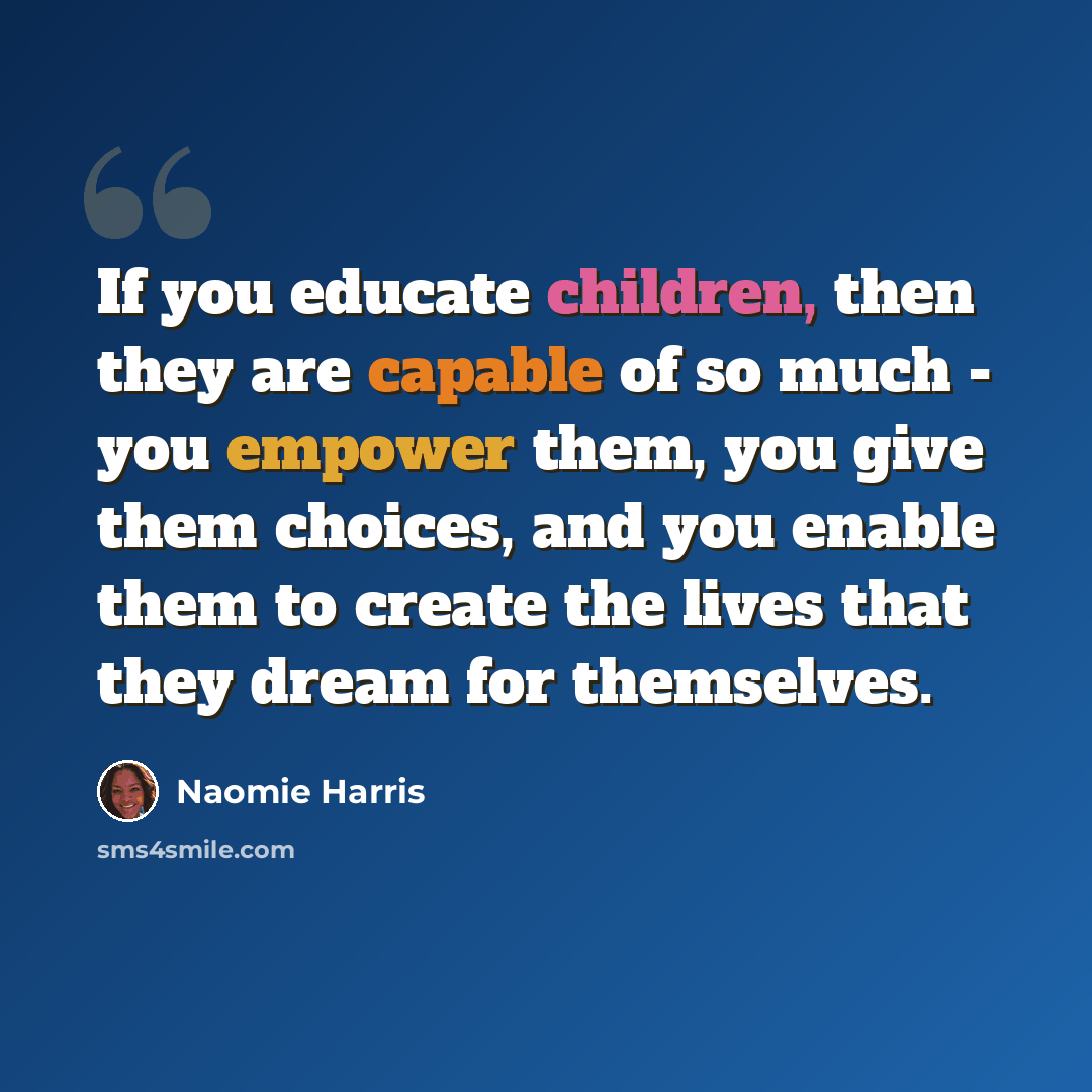 “If you educate children, then they are capable of so much - you empower them, you give them choices, and you enable them to create the lives that they dream for themselves.” quote by Naomie Harris