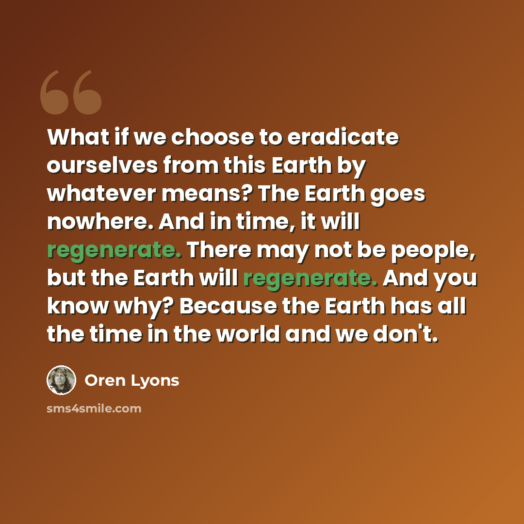“What if we choose to eradicate ourselves from this Earth by whatever means? The Earth goes nowhere. And in time, it will regenerate. There may not be people, but the Earth will regenerate. And you know why? Because the Earth has all the time in the world and we don't.” quote by Oren Lyons