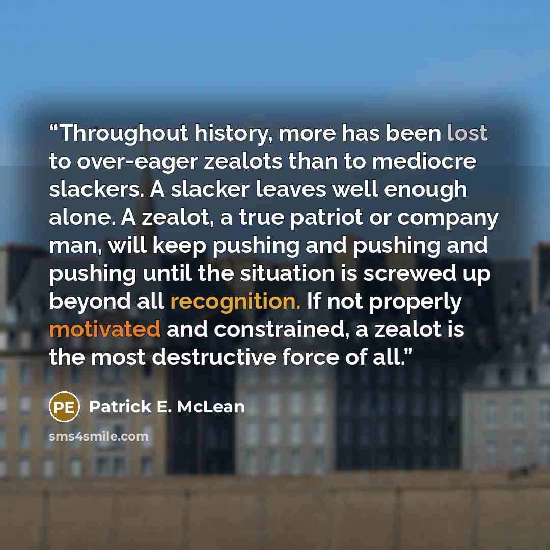 “Throughout history, more has been lost to over-eager zealots than to mediocre slackers. A slacker leaves well enough alone. A zealot, a true patriot or company man, will keep pushing and pushing and pushing until the situation is screwed up beyond all recognition. If not properly motivated and…” quote by Patrick E. McLean