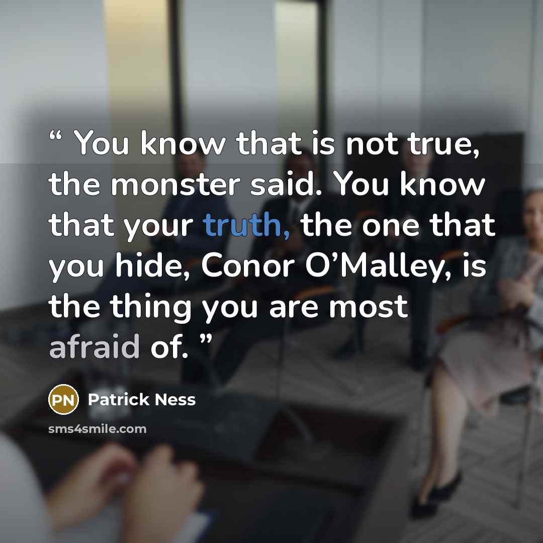 “You know that is not true, the monster said. You know that your truth, the one that you hide, Conor O’Malley, is the thing you are most afraid of.” quote by Patrick Ness
