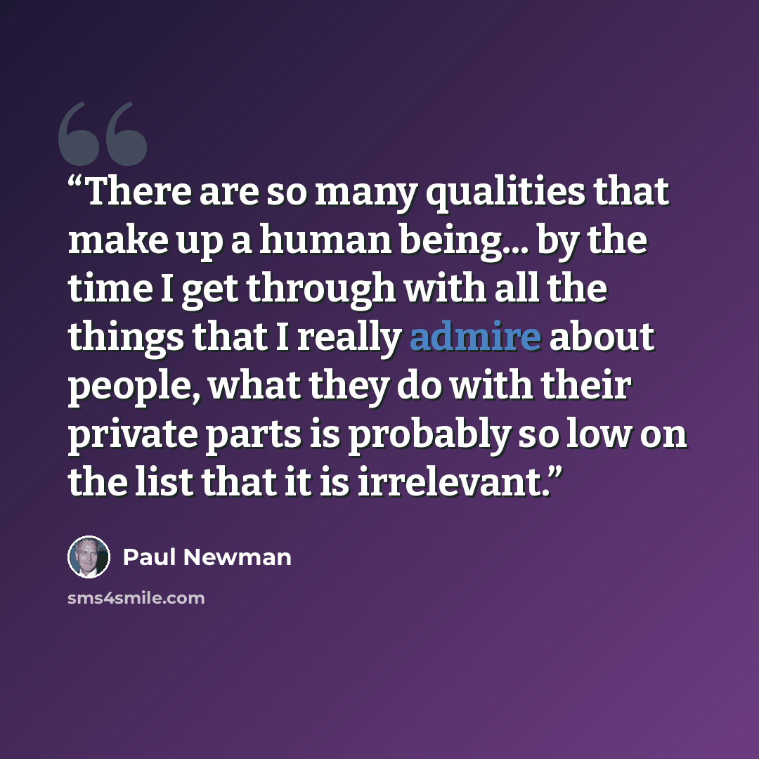 “There are so many qualities that make up a human being... by the time I get through with all the things that I really admire about people, what they do with their private parts is probably so low on the list that it is irrelevant.” quote by Paul Newman