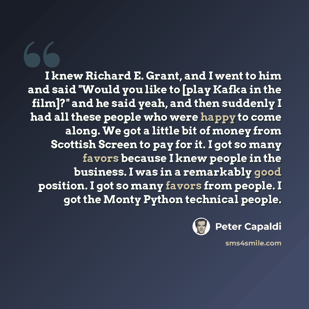 “I knew Richard E. Grant, and I went to him and said "Would you like to [play Kafka in the film]?" and he said yeah, and then suddenly I had all these people who were happy to come along. We got a little bit of money from Scottish Screen to pay for it. I got so many favors because I knew people in…” quote by Peter Capaldi