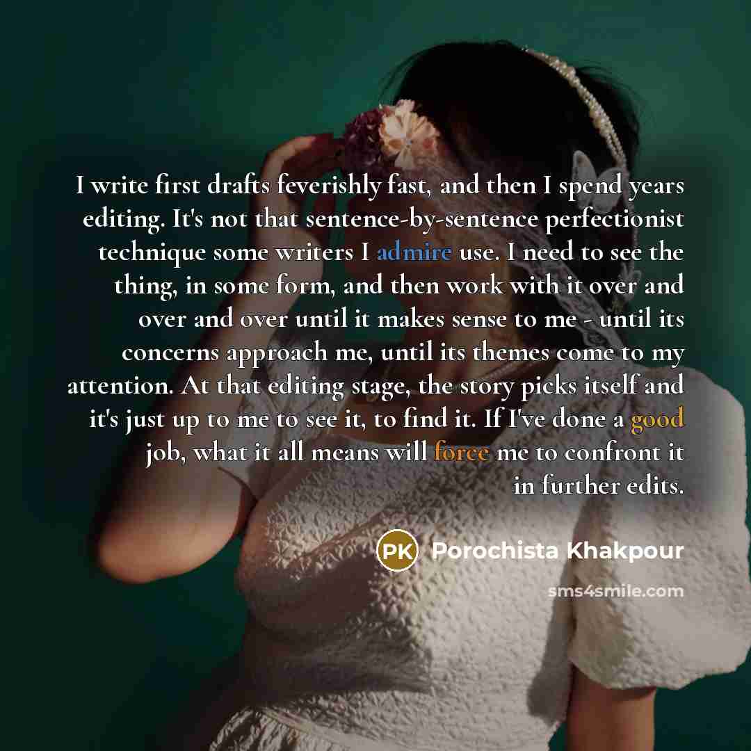 “I write first drafts feverishly fast, and then I spend years editing. It's not that sentence-by-sentence perfectionist technique some writers I admire use. I need to see the thing, in some form, and then work with it over and over and over until it makes sense to me - until its concerns approach…” quote by Porochista Khakpour