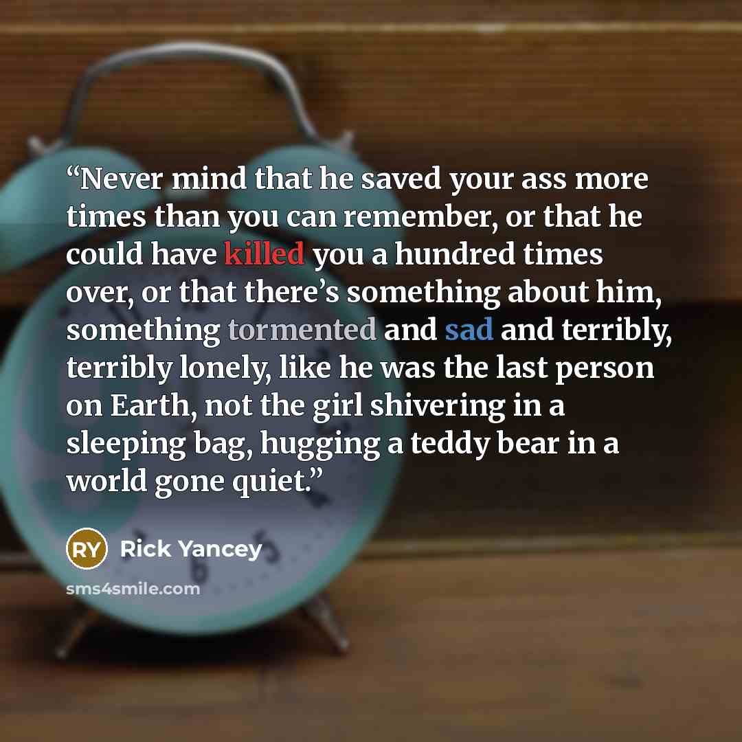 “Never mind that he saved your ass more times than you can remember, or that he could have killed you a hundred times over, or that there’s something about him, something tormented and sad and terribly, terribly lonely, like he was the last person on Earth, not the girl shivering in a sleeping bag…” quote by Rick Yancey