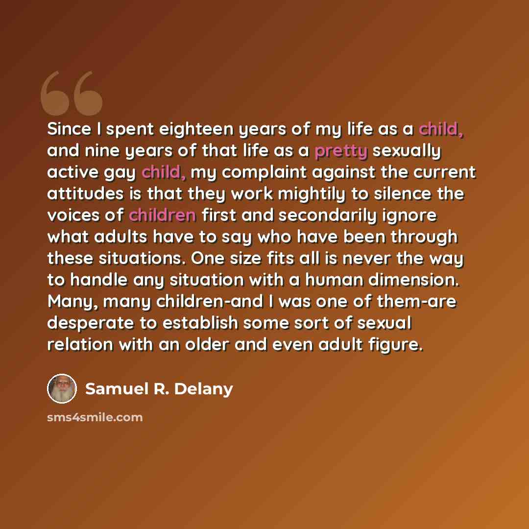 “Since I spent eighteen years of my life as a child, and nine years of that life as a pretty sexually active gay child, my complaint against the current attitudes is that they work mightily to silence the voices of children first and secondarily ignore what adults have to say who have been through…” quote by Samuel R. Delany