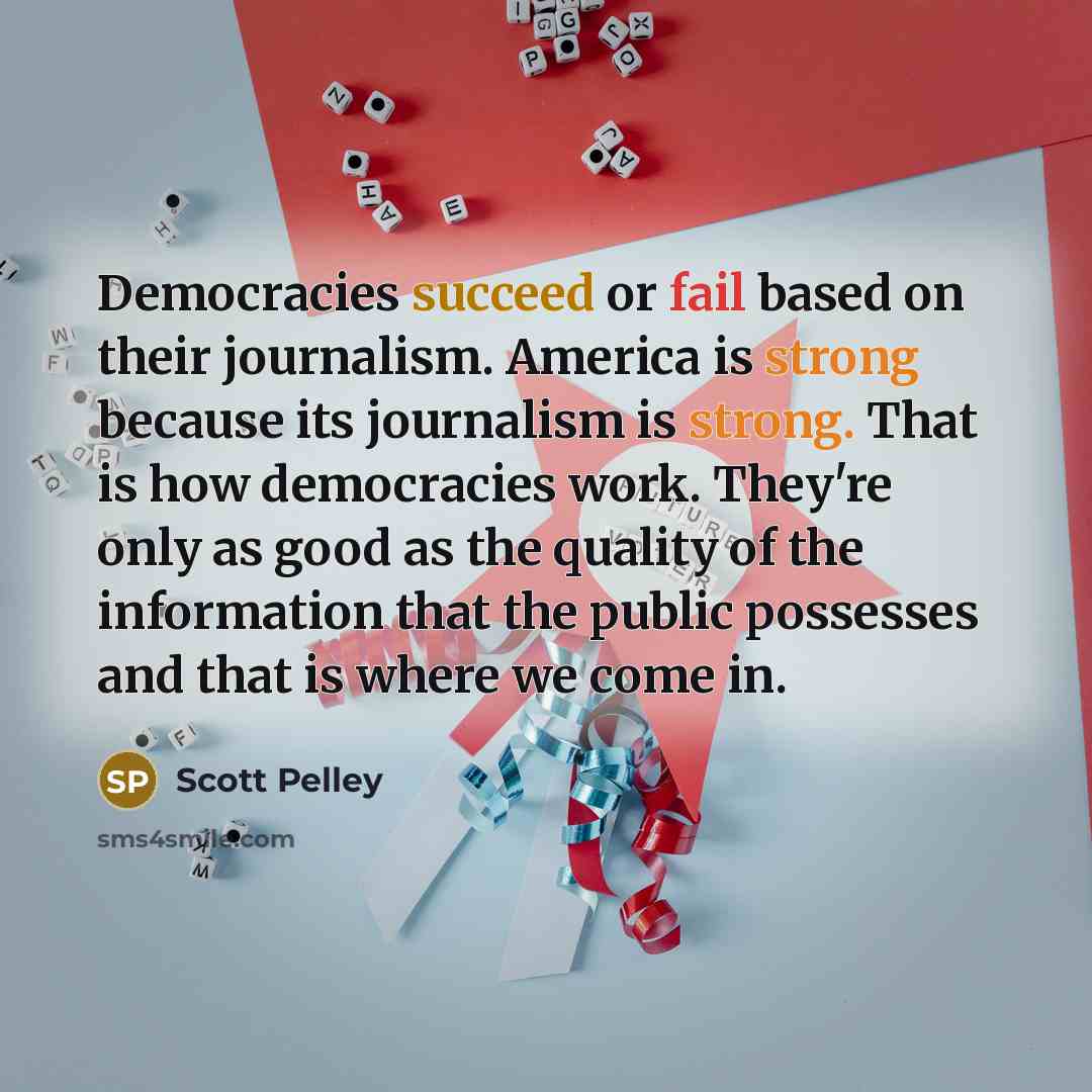 “Democracies succeed or fail based on their journalism. America is strong because its journalism is strong. That is how democracies work. They're only as good as the quality of the information that the public possesses and that is where we come in.” quote by Scott Pelley