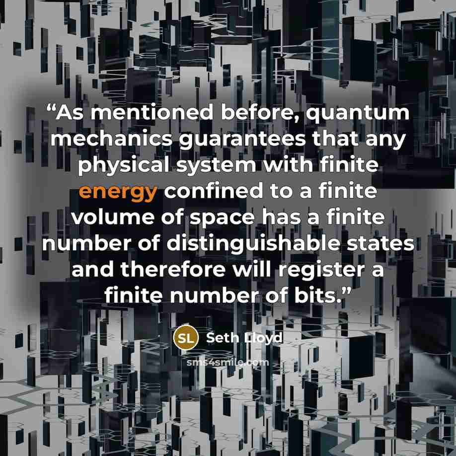 “As mentioned before, quantum mechanics guarantees that any physical system with finite energy confined to a finite volume of space has a finite number of distinguishable states and therefore will register a finite number of bits.” quote by Seth Lloyd