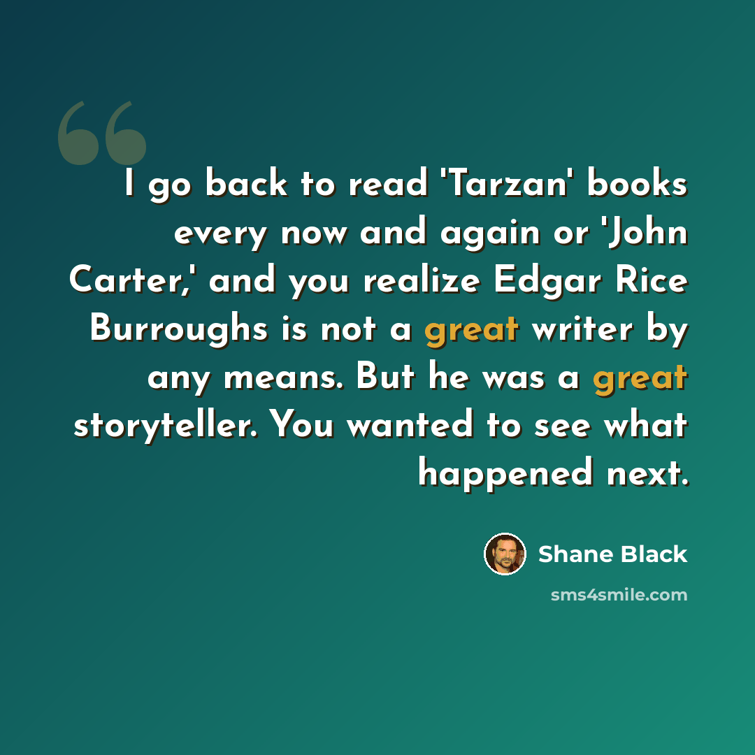 “I go back to read 'Tarzan' books every now and again or 'John Carter,' and you realize Edgar Rice Burroughs is not a great writer by any means. But he was a great storyteller. You wanted to see what happened next.” quote by Shane Black